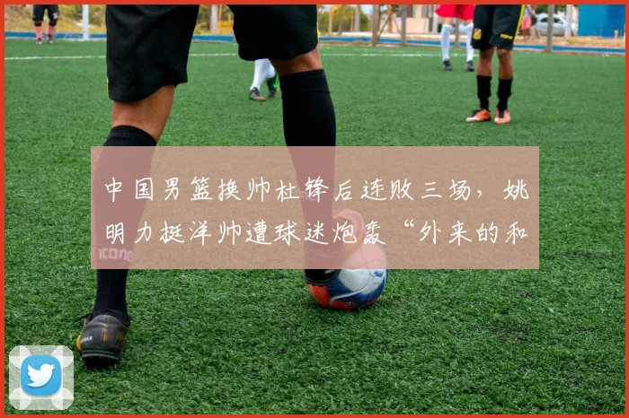 中国男篮换帅杜锋后连败三场，姚明力挺洋帅遭球迷炮轰“外来的和尚不会念经”