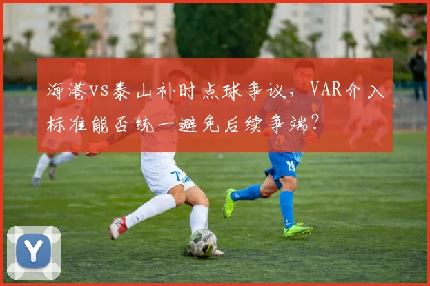 海港vs泰山补时点球争议，VAR介入标准能否统一避免后续争端？