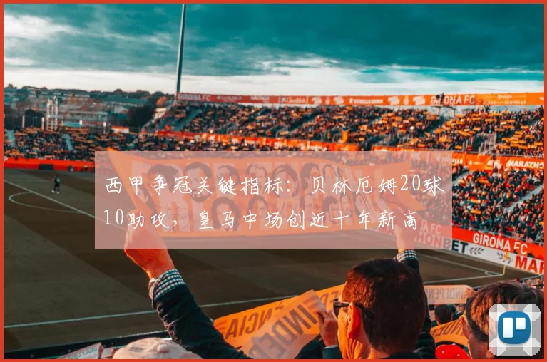 西甲争冠关键指标：贝林厄姆20球10助攻，皇马中场创近十年新高