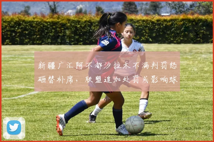 新疆广汇阿不都沙拉木不满判罚怒砸替补席，联盟追加处罚或影响球队轮换深度