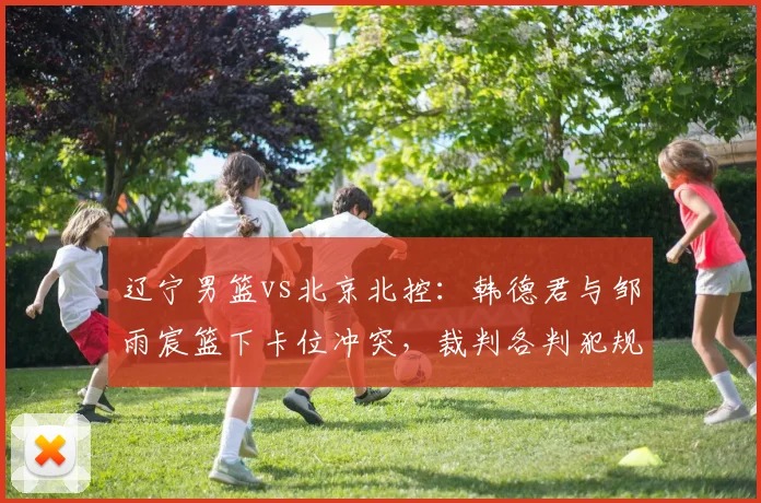 辽宁男篮vs北京北控：韩德君与邹雨宸篮下卡位冲突，裁判各判犯规后被指各打五十大板