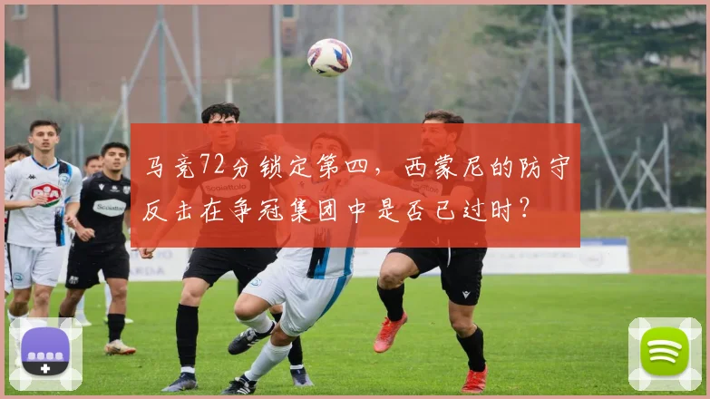 马竞72分锁定第四，西蒙尼的防守反击在争冠集团中是否已过时？